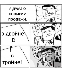 я думаю повысим продажи. в двойне :D в тройне!