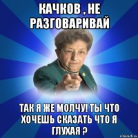 качков , не разговаривай так я же молчу! ты что хочешь сказать что я глухая ?