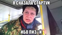 я сказала стартуй ибо пиз**й