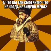 а что вы так смотрите? что не когда не видели меня? 