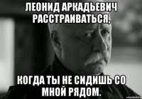 леонид аркадьевич расстраиваться, когда ты не сидишь со мной рядом.