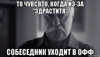 то чувсвто, когда из-за "здраститя" собеседник уходит в офф