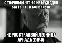 с тюриным что-то не то,сводил бы ты его в больничку не расстраивай леонида аркадьевича