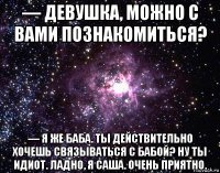 — девушка, можно с вами познакомиться? — я же баба. ты действительно хочешь связываться с бабой? ну ты идиот. ладно, я саша. очень приятно.