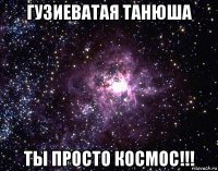 гузиеватая танюша ты просто космос!!!