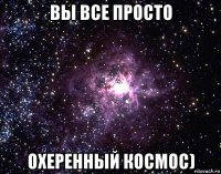 вы все просто охеренный космос)