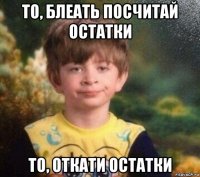 то, блеать посчитай остатки то, откати остатки