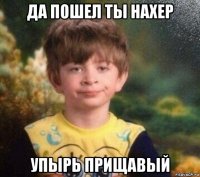 да пошел ты нахер упырь прищавый