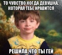 то чувство когда девушка, которая тебе нравится решила что ты гей