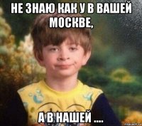 не знаю как у в вашей москве, а в нашей ....