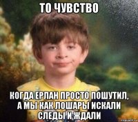 то чувство когда ерлан просто пошутил, а мы как лошары искали следы и ждали