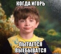 когда игорь пытается выебыватся