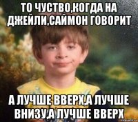 то чуство,когда на джейли,саймон говорит а лучше вверх,а лучше внизу,а лучше вверх