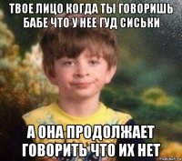 твое лицо когда ты говоришь бабе что у нее гуд сиськи а она продолжает говорить что их нет