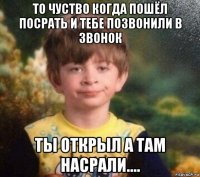 то чуство когда пошёл посрать и тебе позвонили в звонок ты открыл а там насрали....