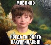 моё лицо когда ты опять нахуярилась!!!