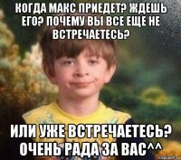 когда макс приедет? ждешь его? почему вы все еще не встречаетесь? или уже встречаетесь? очень рада за вас^^