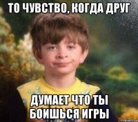 то чувство, когда друг думает что ты боишься игры