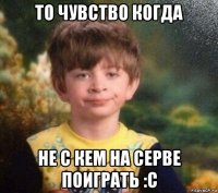 то чувство когда не с кем на серве поиграть :c