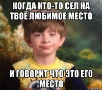 когда кто-то сел на твоё любимое место и говорит что это его место