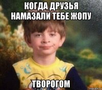 когда друзья намазали тебе жопу творогом