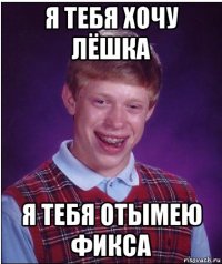 я тебя хочу лёшка я тебя отымею фикса