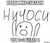 когда мне сказали что 2+2 будет 4