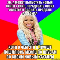 хм, а может выпустить новый сингл и клип, порадовать своих фанатов и поднять продажи альбома? хотя о чём это я, лучше пошляюсь месяц по клубам со своим новым хахалем