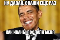 ну давай, скажи еще раз как иваны послали меня на ***