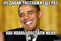 ну давай, расскажи еще раз как иваны послали меня на ***