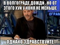 в волгограде дожди , но от этого хуй у коня не меньше однако здравствуйте