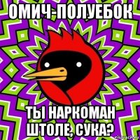 омич-полуебок ты наркоман штоле, сука?