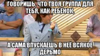 говоришь, что твоя группа для тебя, как ребёнок, а сама впускаешь в неё всякое дерьмо