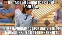 он так выёбывается своей ролевой, что я начинаю подозревать, у него больше ничего в этой жизни нет