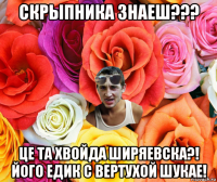 скрыпника знаеш??? це та хвойда ширяевска?! його едик с вертухой шукае!