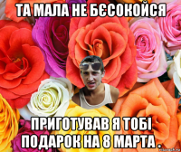 та мала не бєсокойся приготував я тобі подарок на 8 марта .