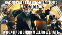 нас посадят в терьму за то что мы сделали а пох продолжим дело делать