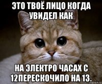 это твоё лицо когда увидел как на электро часах с 12перескочило на 13.