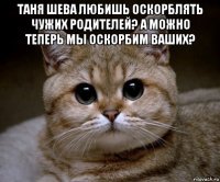 таня шева любишь оскорблять чужих родителей? а можно теперь мы оскорбим ваших? 