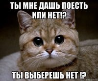 ты мне дашь поесть или нет!? ты выберешь нет !?