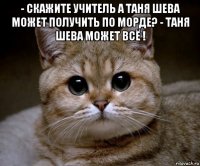 - скажите учитель а таня шева может получить по морде? - таня шева может всё ! 