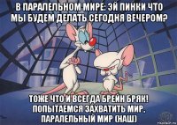 в паралельном мире: эй пинки что мы будем делать сегодня вечером? тоже что и всегда брейн бряк! попытаемся захватить мир, паралельный мир (наш)