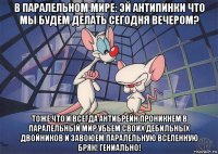 в паралельном мире: эй антипинки что мы будем делать сегодня вечером? тоже что и всегда антибрейн проникнем в паралельный мир убьем своих дебильных двойников и завоюем паралельную вселенную бряк! гениально!