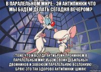 в паралельном мире:- эй антипинки что мы будем делать сегодня вечером? -тоже что и всегда антибрейн проникнем в паралельный мир убьем своих дебильных двойников и завоюем паралельную вселенную! бряк!-это так здорово антипинки! шмяк!