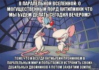 в паралельной вселенной: о могущественный лорд антипинки что мы будем делать сегодня вечером? тоже что и всегда антибрейн проникнем в паралельный мир и попытаемся устранить своих дебильных двойников а потом захватим землю