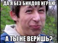 да я без биндов играю а ты не веришь?