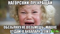 нагорский, прекращай обезьянку не возьмешь- машке отдам, в аквапарк- тоже
