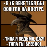 - в 16 веке тебя бы сожгли на костре. - типа я ведьма, да?! - типа ты бревно!