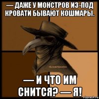 — даже у монстров из-под кровати бывают кошмары. — и что им снится? — я!