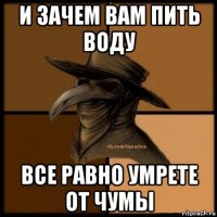 и зачем вам пить воду все равно умрете от чумы